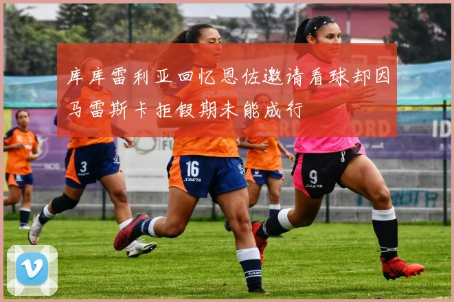 库库雷利亚回忆恩佐邀请看球却因马雷斯卡拒假期未能成行