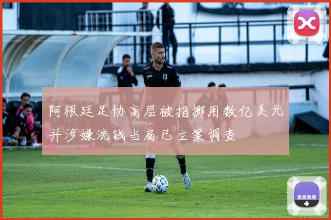阿根廷足协高层被指挪用数亿美元并涉嫌洗钱当局已立案调查