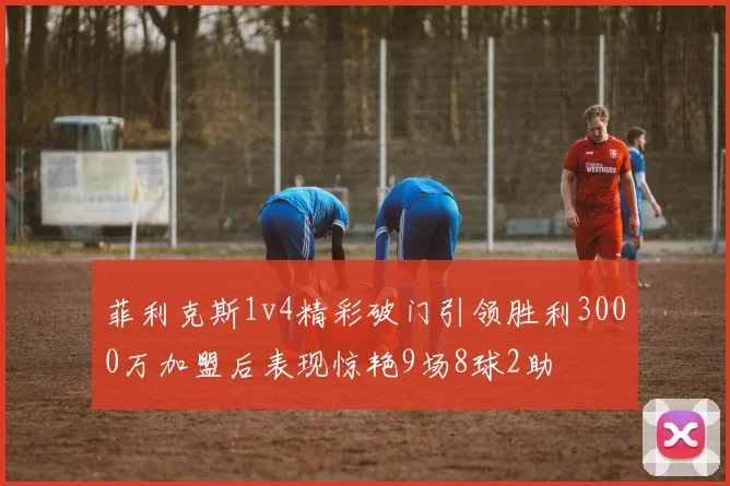 菲利克斯1v4精彩破门引领胜利3000万加盟后表现惊艳9场8球2助