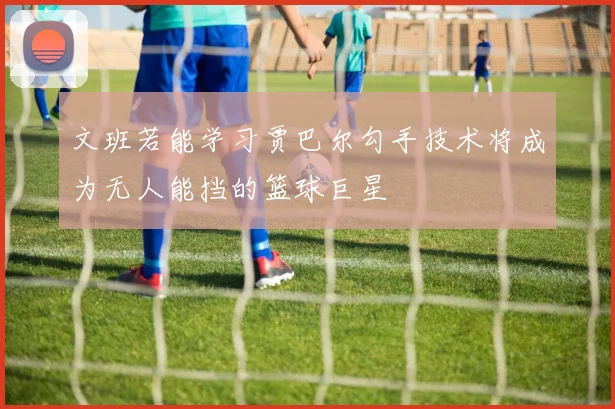 文班若能学习贾巴尔勾手技术将成为无人能挡的篮球巨星