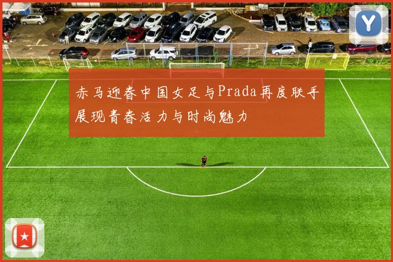 赤马迎春中国女足与Prada再度联手展现青春活力与时尚魅力