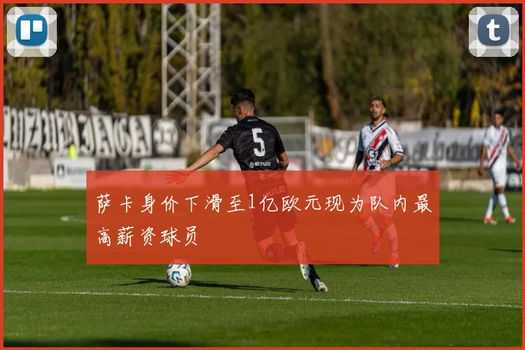 萨卡身价下滑至1亿欧元现为队内最高薪资球员