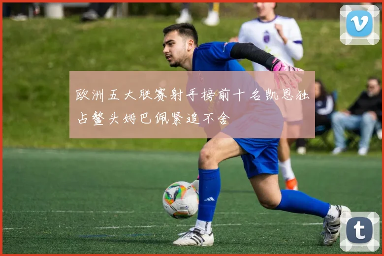 欧洲五大联赛射手榜前十名凯恩独占鳌头姆巴佩紧追不舍