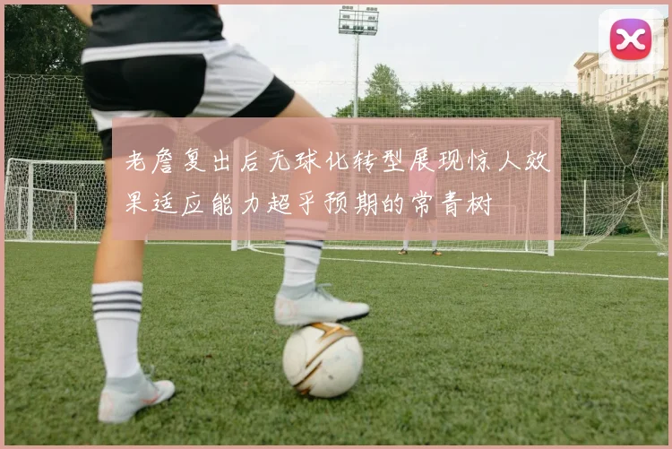 老詹复出后无球化转型展现惊人效果适应能力超乎预期的常青树