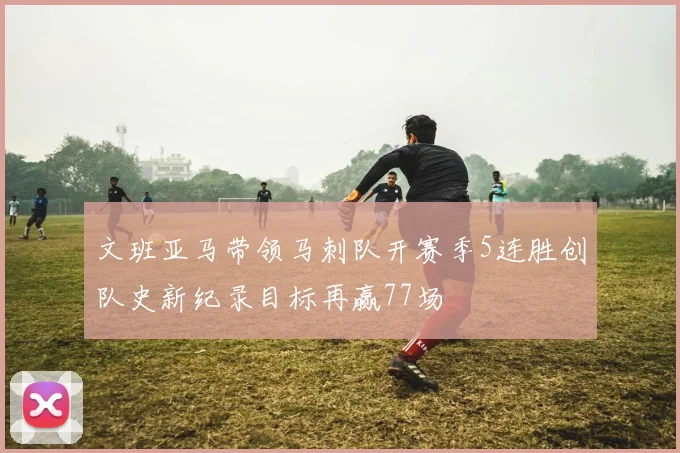 文班亚马带领马刺队开赛季5连胜创队史新纪录目标再赢77场