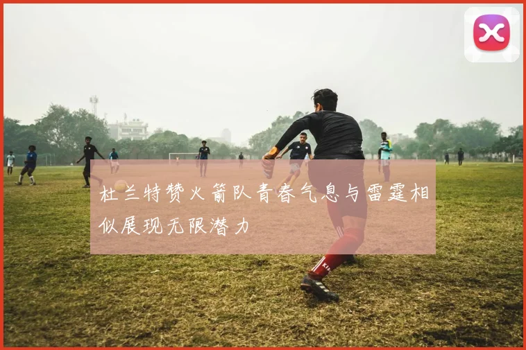 杜兰特赞火箭队青春气息与雷霆相似展现无限潜力