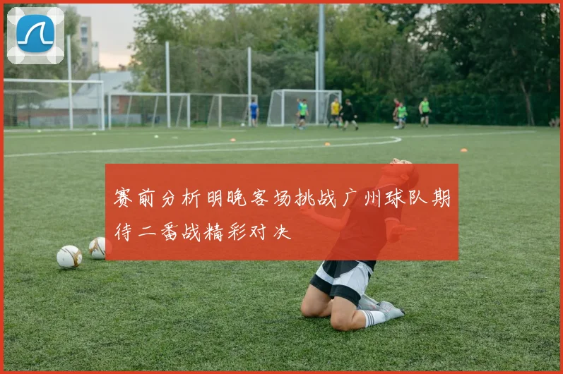 赛前分析明晚客场挑战广州球队期待二番战精彩对决