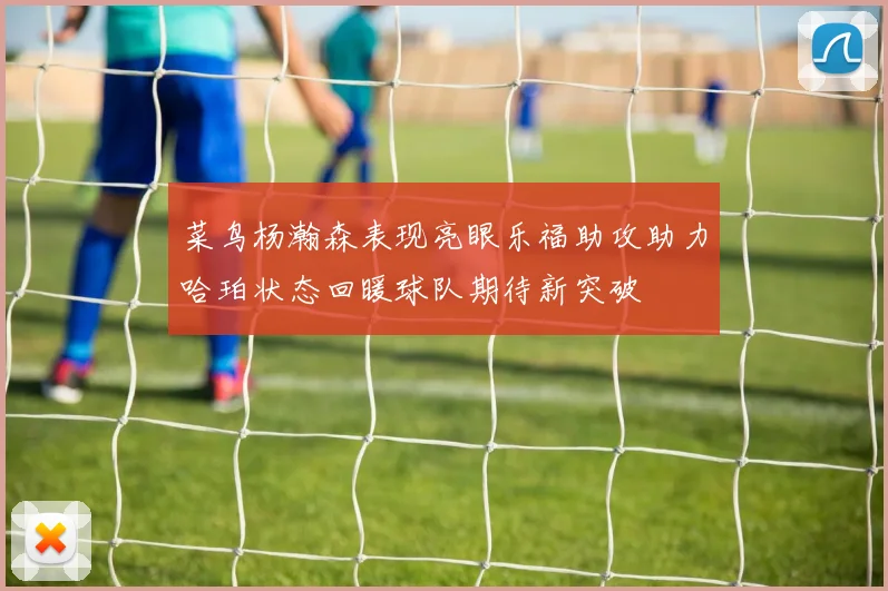 菜鸟杨瀚森表现亮眼乐福助攻助力哈珀状态回暖球队期待新突破