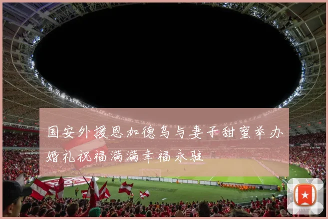 国安外援恩加德乌与妻子甜蜜举办婚礼祝福满满幸福永驻
