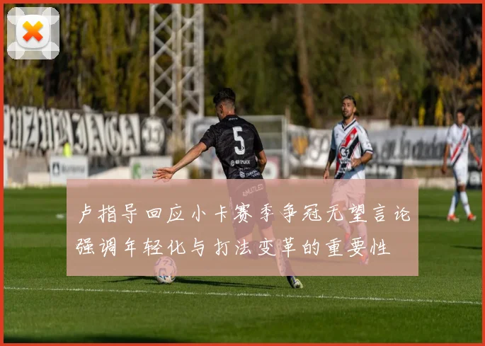 卢指导回应小卡赛季争冠无望言论强调年轻化与打法变革的重要性