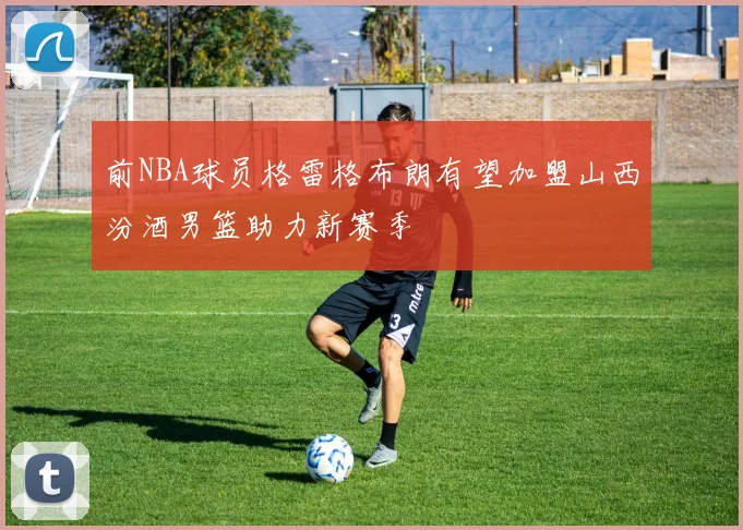 前NBA球员格雷格布朗有望加盟山西汾酒男篮助力新赛季
