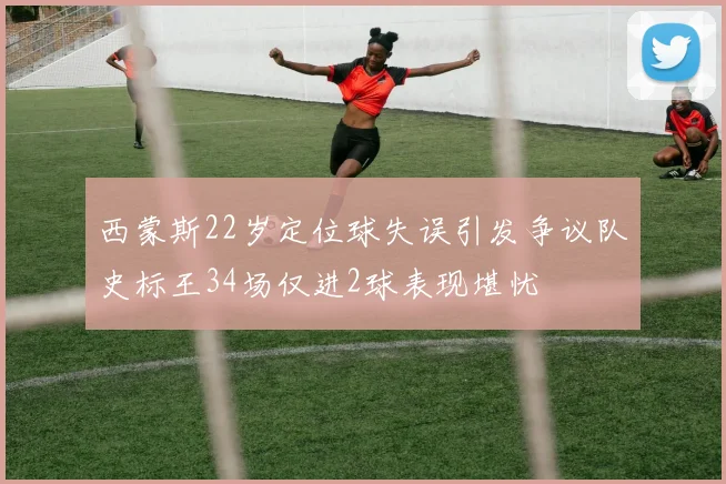 西蒙斯22岁定位球失误引发争议队史标王34场仅进2球表现堪忧