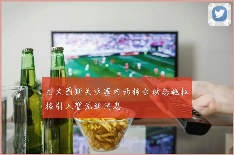 尤文图斯关注塞内西转会动态施拉格引入暂无新消息
