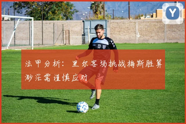 法甲分析：里尔客场挑战梅斯胜算渺茫需谨慎应对