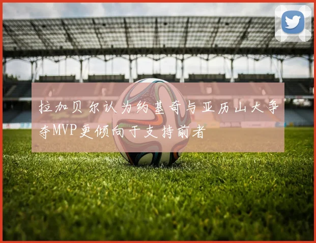 拉加贝尔认为约基奇与亚历山大争夺MVP更倾向于支持前者