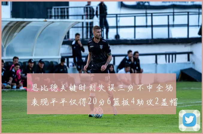 恩比德关键时刻失误三分不中全场表现平平仅得20分6篮板4助攻2盖帽