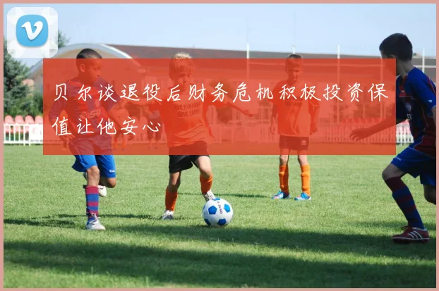贝尔谈退役后财务危机积极投资保值让他安心