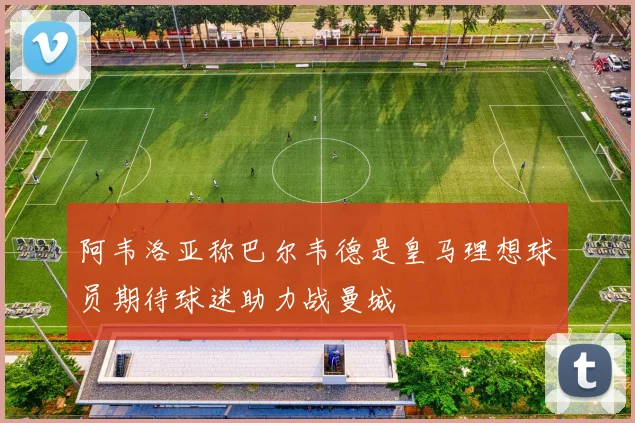 阿韦洛亚称巴尔韦德是皇马理想球员期待球迷助力战曼城