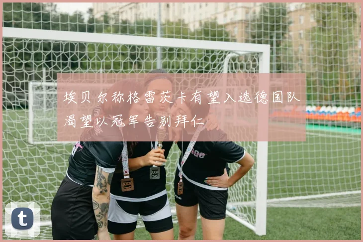 埃贝尔称格雷茨卡有望入选德国队渴望以冠军告别拜仁