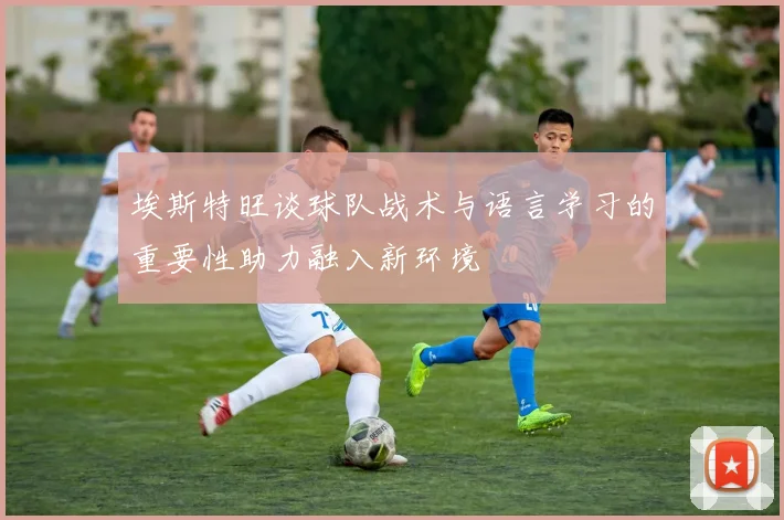埃斯特旺谈球队战术与语言学习的重要性助力融入新环境