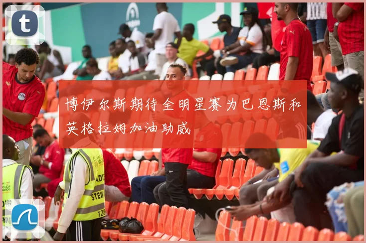 博伊尔斯期待全明星赛为巴恩斯和英格拉姆加油助威