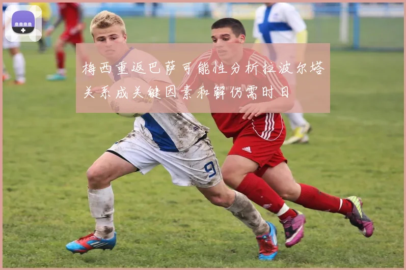 梅西重返巴萨可能性分析拉波尔塔关系成关键因素和解仍需时日