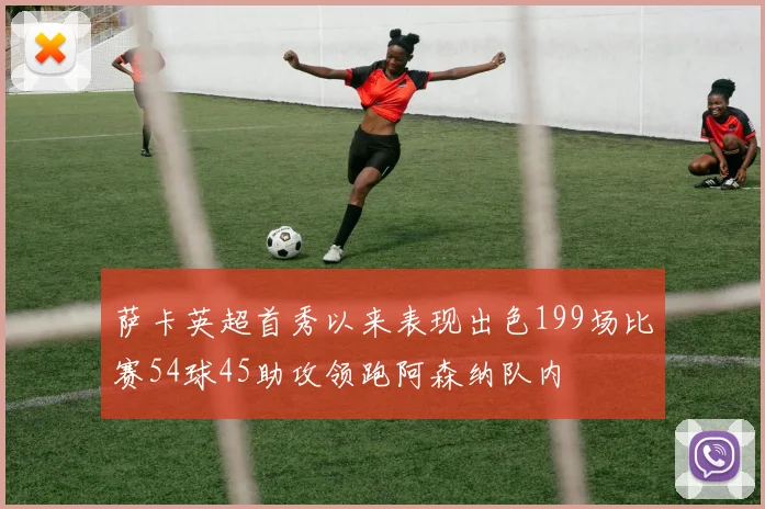 萨卡英超首秀以来表现出色199场比赛54球45助攻领跑阿森纳队内