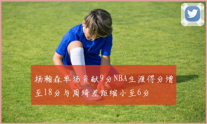 杨瀚森单场贡献9分NBA生涯得分增至18分与周琦差距缩小至6分