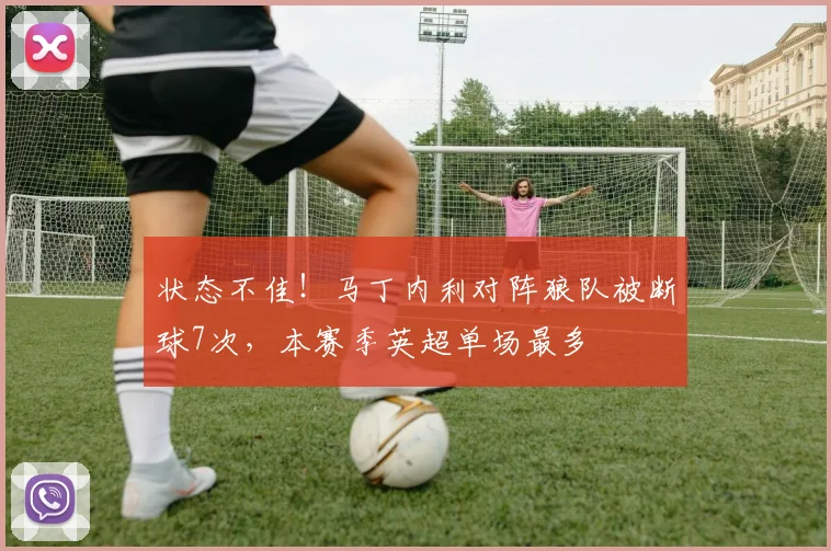 状态不佳！马丁内利对阵狼队被断球7次，本赛季英超单场最多