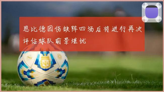 恩比德因伤缺阵四场后将进行再次评估球队前景堪忧
