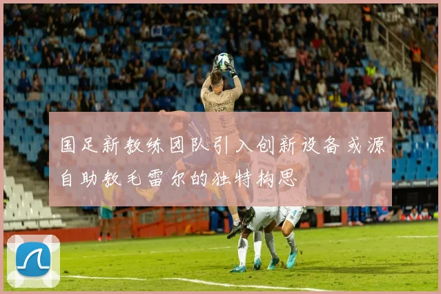 国足新教练团队引入创新设备或源自助教毛雷尔的独特构思
