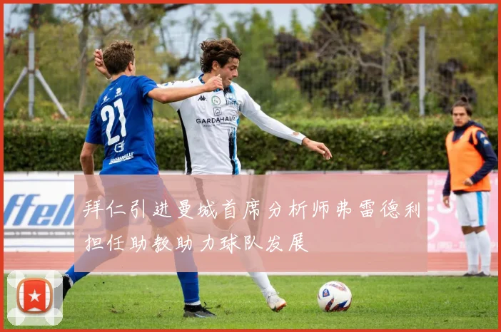 拜仁引进曼城首席分析师弗雷德利担任助教助力球队发展