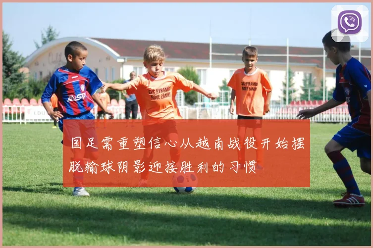 国足需重塑信心从越南战役开始摆脱输球阴影迎接胜利的习惯