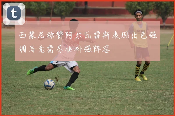 西蒙尼称赞阿尔瓦雷斯表现出色强调马竞需尽快补强阵容