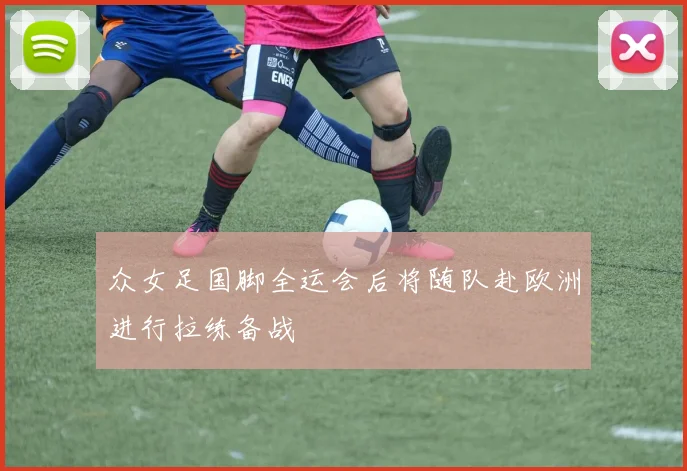 众女足国脚全运会后将随队赴欧洲进行拉练备战