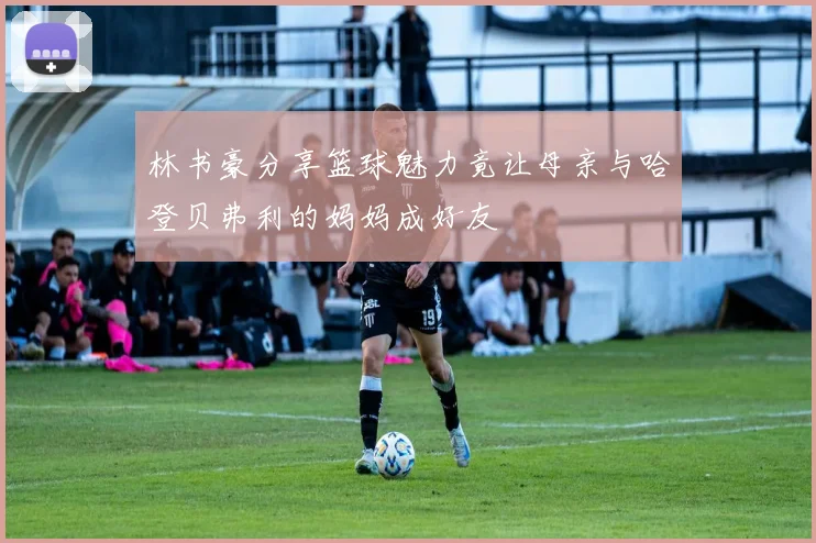林书豪分享篮球魅力竟让母亲与哈登贝弗利的妈妈成好友