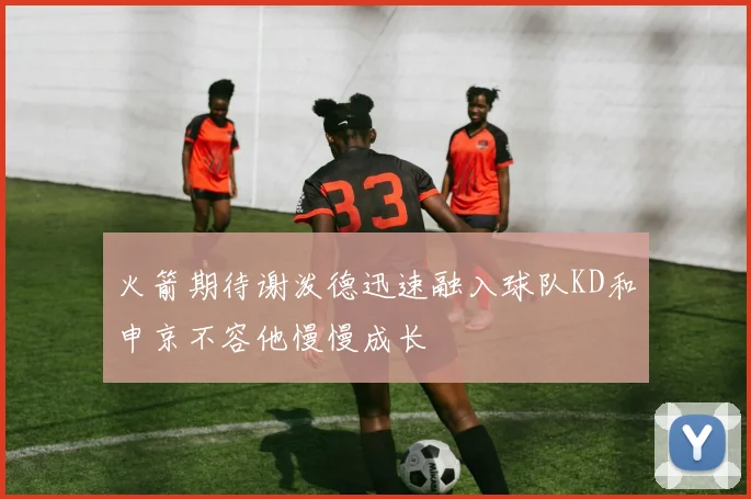 火箭期待谢泼德迅速融入球队KD和申京不容他慢慢成长