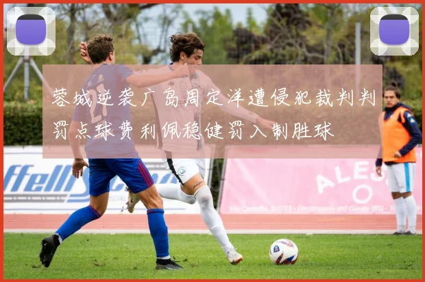 蓉城逆袭广岛周定洋遭侵犯裁判判罚点球费利佩稳健罚入制胜球