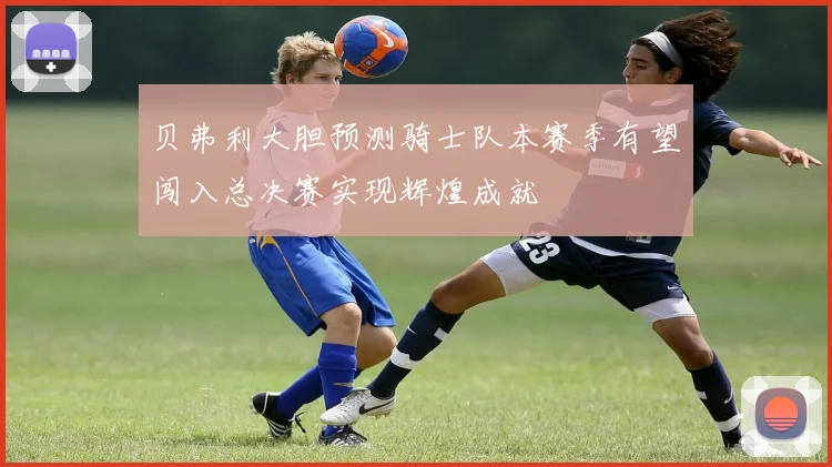 贝弗利大胆预测骑士队本赛季有望闯入总决赛实现辉煌成就